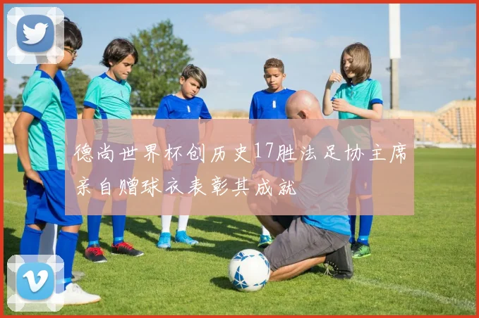 德尚世界杯创历史17胜法足协主席亲自赠球衣表彰其成就