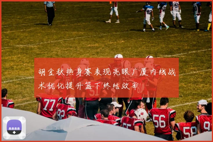 胡金秋热身赛表现亮眼广厦内线战术优化提升篮下终结效率