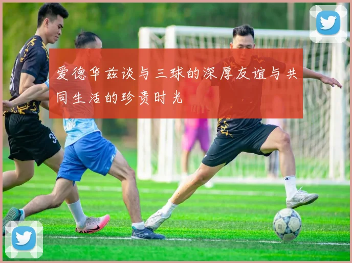 爱德华兹谈与三球的深厚友谊与共同生活的珍贵时光