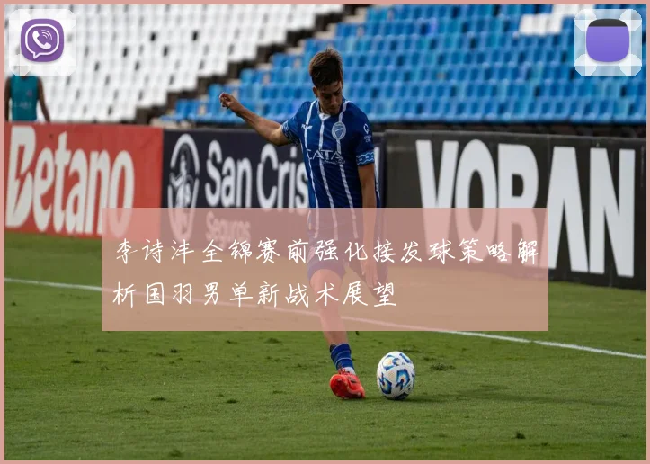 李诗沣全锦赛前强化接发球策略解析国羽男单新战术展望