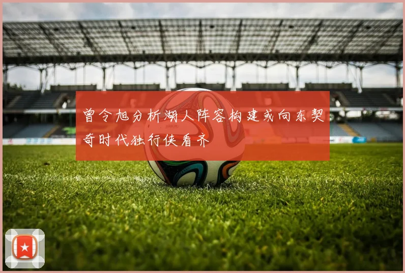 曾令旭分析湖人阵容构建或向东契奇时代独行侠看齐