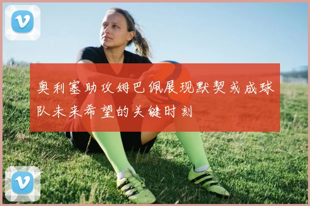奥利塞助攻姆巴佩展现默契或成球队未来希望的关键时刻