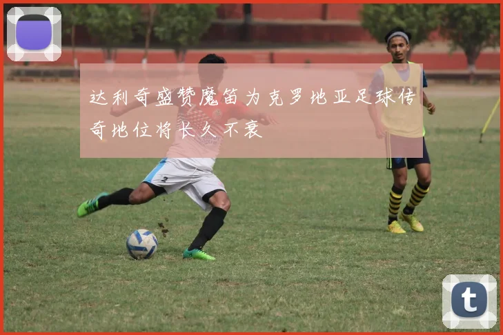 达利奇盛赞魔笛为克罗地亚足球传奇地位将长久不衰