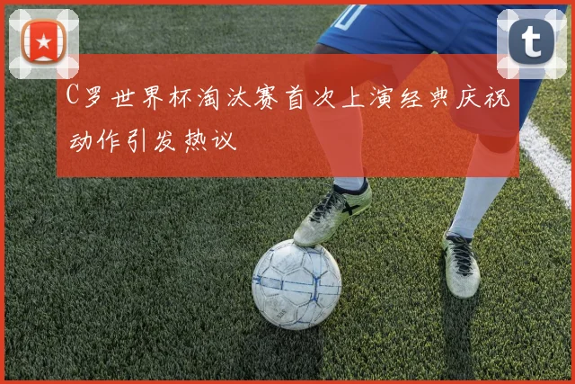 C罗世界杯淘汰赛首次上演经典庆祝动作引发热议