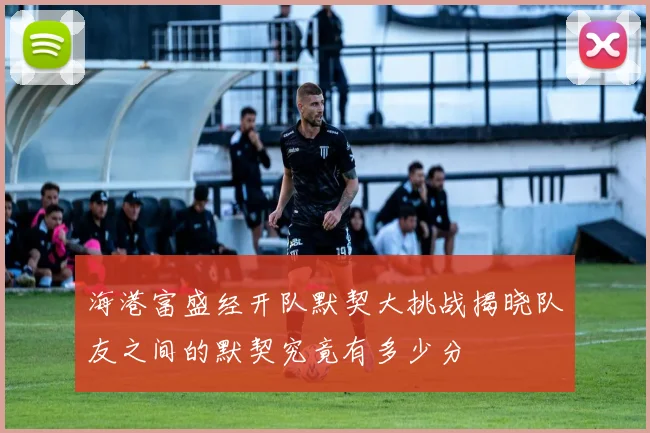 海港富盛经开队默契大挑战揭晓队友之间的默契究竟有多少分