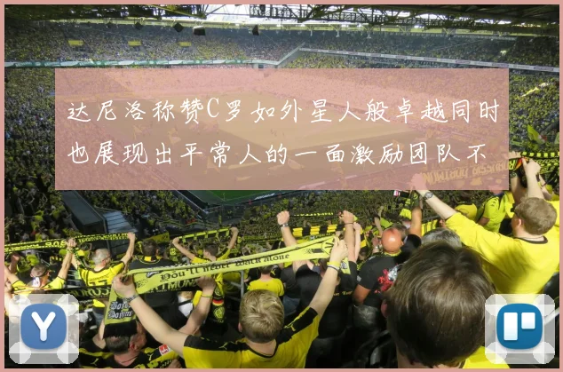 达尼洛称赞C罗如外星人般卓越同时也展现出平常人的一面激励团队不断进步