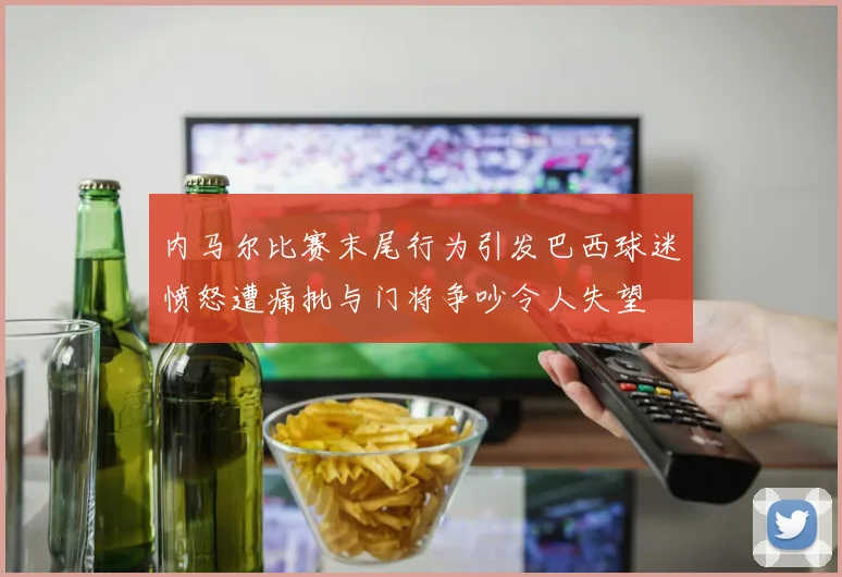 内马尔比赛末尾行为引发巴西球迷愤怒遭痛批与门将争吵令人失望