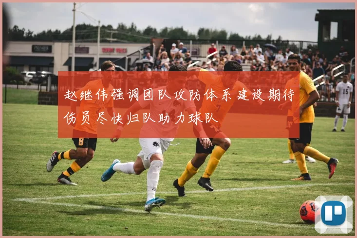 赵继伟强调团队攻防体系建设期待伤员尽快归队助力球队