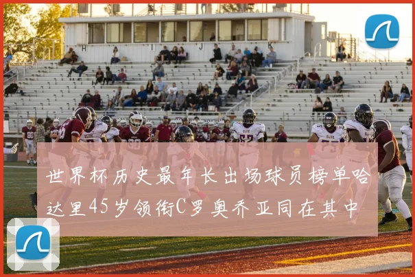 世界杯历史最年长出场球员榜单哈达里45岁领衔C罗奥乔亚同在其中
