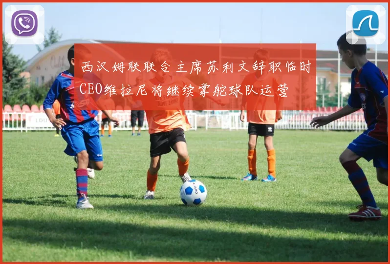 西汉姆联联合主席苏利文辞职临时CEO维拉尼将继续掌舵球队运营