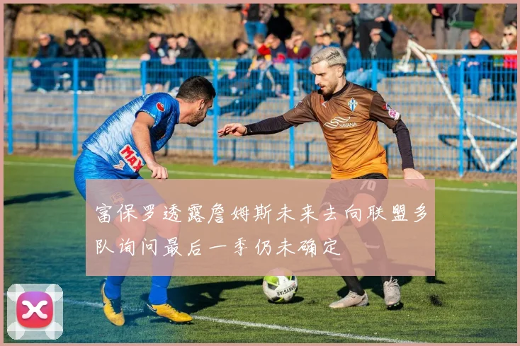 富保罗透露詹姆斯未来去向联盟多队询问最后一季仍未确定
