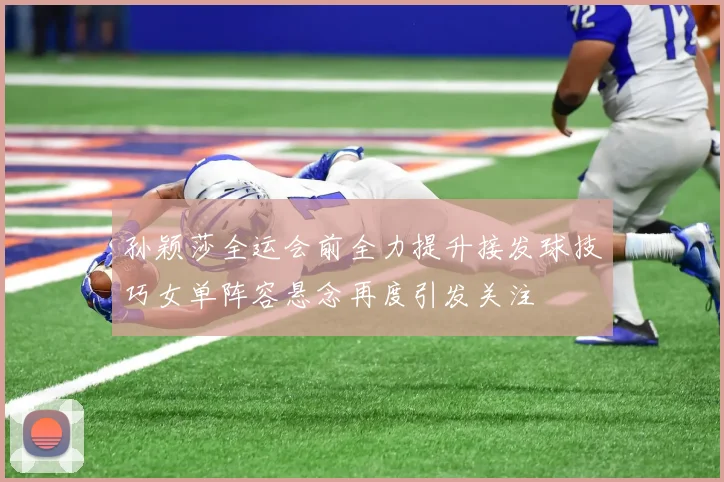 孙颖莎全运会前全力提升接发球技巧女单阵容悬念再度引发关注