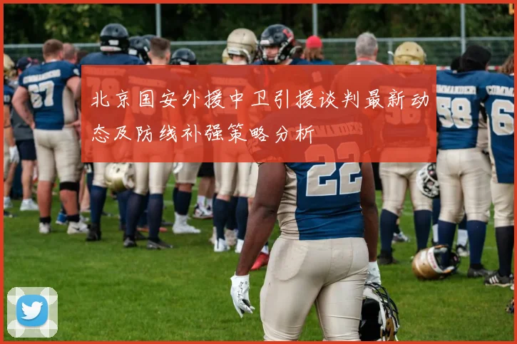 北京国安外援中卫引援谈判最新动态及防线补强策略分析