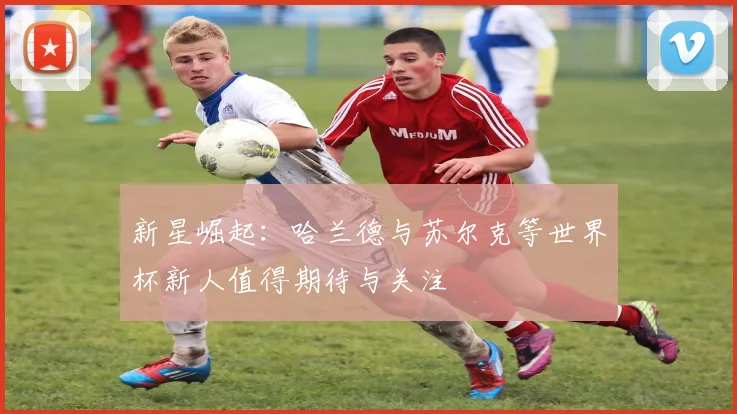 新星崛起：哈兰德与苏尔克等世界杯新人值得期待与关注