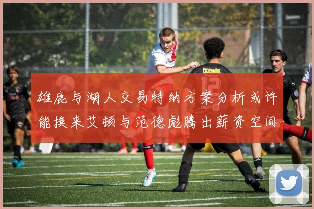 雄鹿与湖人交易特纳方案分析或许能换来艾顿与范德彪腾出薪资空间