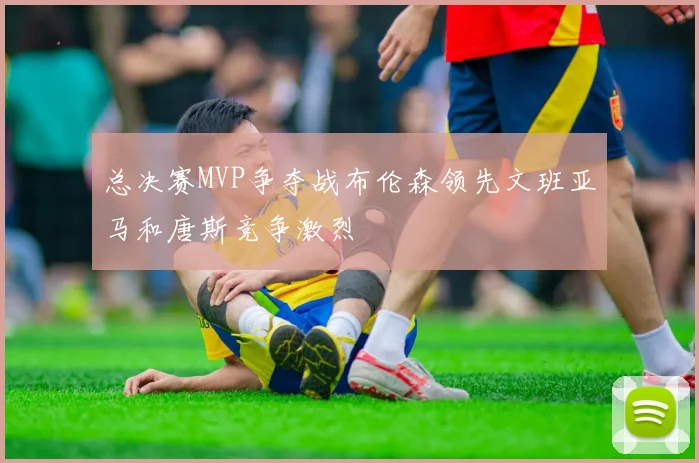 总决赛MVP争夺战布伦森领先文班亚马和唐斯竞争激烈