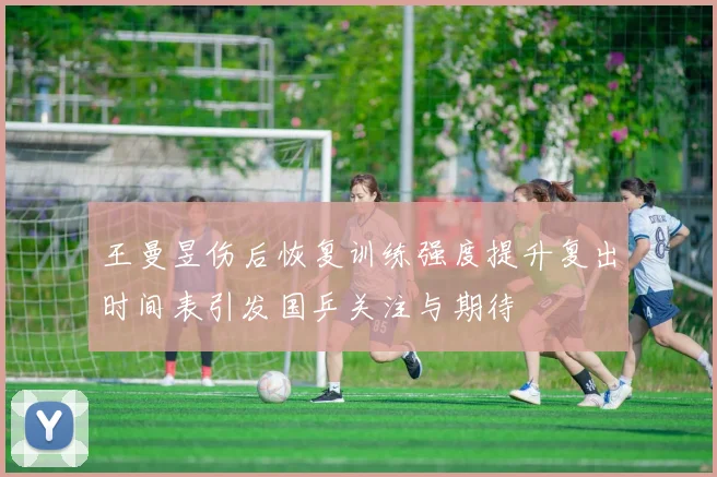 王曼昱伤后恢复训练强度提升复出时间表引发国乒关注与期待